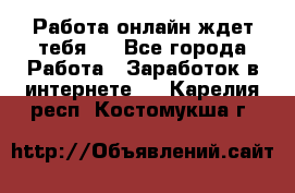 Работа онлайн ждет тебя!  - Все города Работа » Заработок в интернете   . Карелия респ.,Костомукша г.